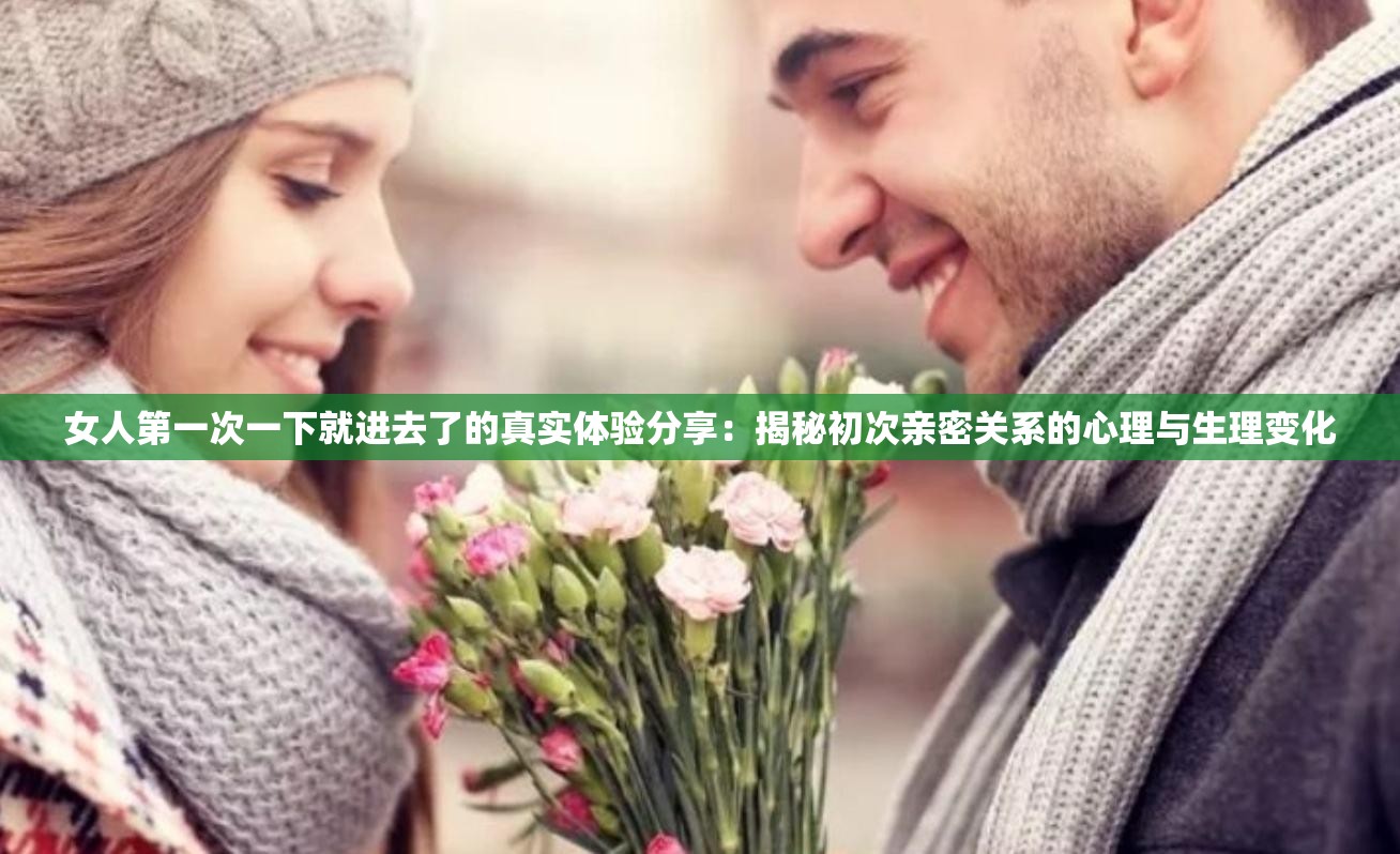 女人第一次一下就进去了的真实体验分享：揭秘初次亲密关系的心理与生理变化