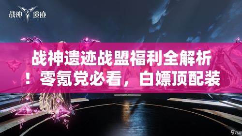 战神遗迹战盟福利全解析！零氪党必看，白嫖顶配装备就靠它！